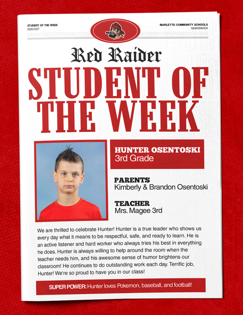 Hunter Osentoski STUDENT OF THE WEEK 2026/2027 MARLETTE COMMUNITY SCHOOLS NEWSPAPER Red Raider STUDENT OF THE WEEK HUNTER OSENTOSKI 3rd Grade PARENTS Kimberly & Brandon Osentoski TEACHER Mrs. Magee 3rd We are thrilled to celebrate Hunter! Hunter is a true leader who shows us every day what it means to be respectful, safe, and ready to learn. He is an active listener and hard worker who always tries his best in everything he does. Hunter is always willing to help around the room when the teacher needs him, and his awesome sense of humor brightens our classroom! He continues to do outstanding work each day. Terrific job, Hunter! We’re so proud to have you in our class! SUPER POWER: Hunter loves Pokemon, baseball, and football!