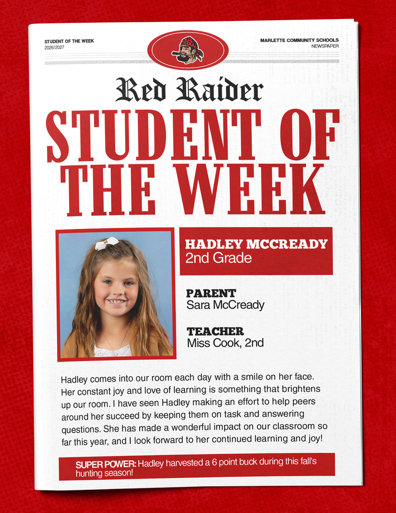 STUDENT OF THE WEEK 2026/2027 MARLETTE COMMUNITY SCHOOLS NEWSPAPER Red Raider STUDENT OF THE WEEK HADLEY MCCREADY 2nd Grade PARENT Sara McCready TEACHER Miss Cook, 2nd Hadley comes into our room each day with a smile on her face. Her constant joy and love of learning is something that brightens up our room. I have seen Hadley making an effort to help peers around her succeed by keeping them on task and answering questions. She has made a wonderful impact on our classroom so far this year, and I look forward to her continued learning and joy! SUPER POWER: Hadley harvested a 6 point buck during this fall's hunting season!