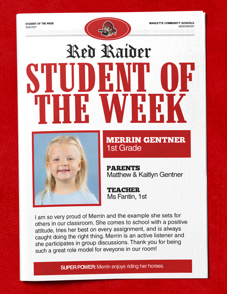 Merrin Gentner STUDENT OF THE WEEK 2026/2027 MARLETTE COMMUNITY SCHOOLS NEWSPAPER Red Raider STUDENT OF THE WEEK MERRIN GENTNER 1st Grade PARENTS Matthew & Kaitlyn Gentner TEACHER Ms Fantin, 1st I am so very proud of Merrin and the example she sets for others in our classroom. She comes to school with a positive attitude, tries her best on every assignment, and is always caught doing the right thing. Merrin is an active listener and she participates in group discussions. Thank you for being such a great role model for everyone in our room! SUPER POWER: Merrin enjoys riding her horses.