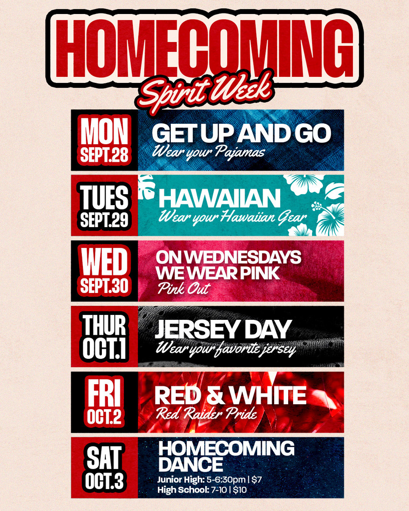 HOMECOMING Spirit Week MON SEPT. 28 GET UP AND GO Wear your Pajamas TUES SEPT. 29 HAWAIIAN Wear your Hawaiian Gear WED SEPT. 30 ON WEDNESDAYS WE WEAR PINK Pink Out THUR OCT. 1 JERSEY DAY Wear your favorite jersey FRI OCT. 2 RED & WHITE Red Raider Pride SAT OCT. 3 HOMECOMING DANCE Junior High: 5-6:30pm | $7 High School: 7-10 | $10