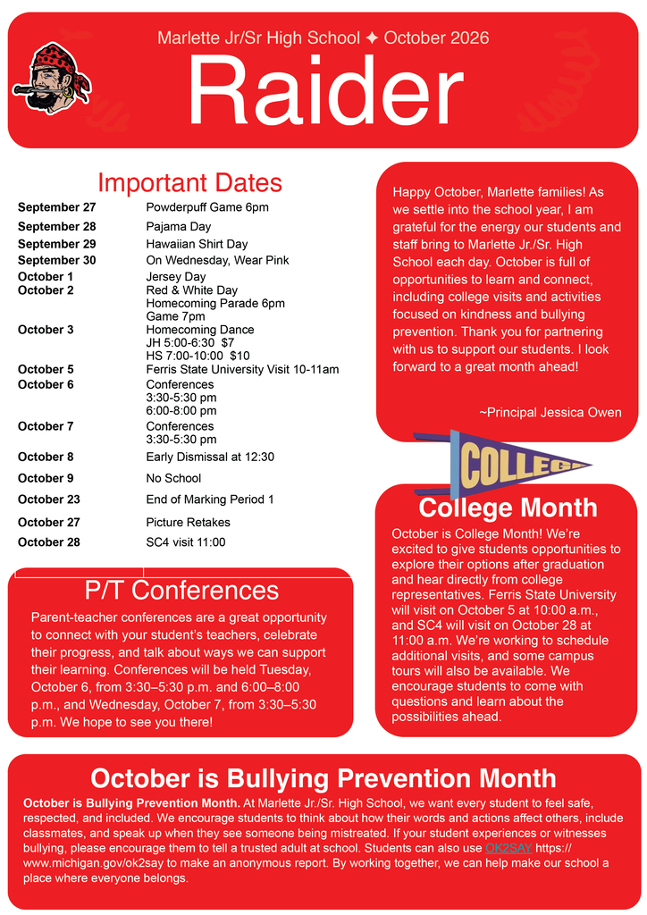Marlette Jr/Sr High School ♦ October 2026 Important Dates September 27 — Powderpuff Game 6pm September 28 — Pajama Day September 29 — Hawaiian Shirt Day September 30 — On Wednesday, Wear Pink October 1 — Jersey Day October 2 — Red & White Day  Homecoming Parade 6pm  Game 7pm  October 3 — Homecoming Dance  JH 5:00–6:30 $7  HS 7:00–10:00 $10  October 5 — Ferris State University Visit 10–11am  October 6 — Conferences  3:30–5:30 pm  6:00–8:00 pm  October 7 — Conferences  3:30–5:30 pm  October 8 — Early Dismissal at 12:30  October 9 — No School  October 23 — End of Marking Period 1  October 27 — Picture Retakes  October 28 — SC4 visit 11:00  Principal's Message Happy October, Marlette families!  As we settle into the school year, I am grateful for the energy our students and staff bring to Marlette Jr./Sr. High School each day. October is full of opportunities to learn and connect, including college visits and activities focused on kindness and bullying prevention. Thank you for partnering with us to support our students. I look forward to a great month ahead!  ~Principal Jessica Owen  College Month October is College Month! We’re excited to give students opportunities to explore their options after graduation and hear directly from college representatives. Ferris State University will visit on October 5 at 10:00 a.m., and SC4 will visit on October 28 at 11:00 a.m. We’re working to schedule additional visits, and some campus tours will also be available. We encourage students to come with questions and learn about the possibilities ahead.  P/T Conferences Parent-teacher conferences are a great opportunity to connect with your student’s teachers, celebrate their progress, and talk about ways we can support their learning. Conferences will be held Tuesday, October 6, from 3:30–5:30 p.m. and 6:00–8:00 p.m., and Wednesday, October 7, from 3:30–5:30 p.m. We hope to see you there!  October is Bullying Prevention Month October is Bullying Prevention Month. At Marlette Jr./Sr. High School, we want every student to feel safe, respected, and included. We encourage students to think about how their words and actions affect others, include classmates, and speak up when they see someone being mistreated. If your student experiences or witnesses bullying, please encourage them to tell a trusted adult at school. Students can also use OK2SAY: https://www.michigan.gov/ok2say to make an anonymous report. By working together, we can help make our school a place where everyone belongs.