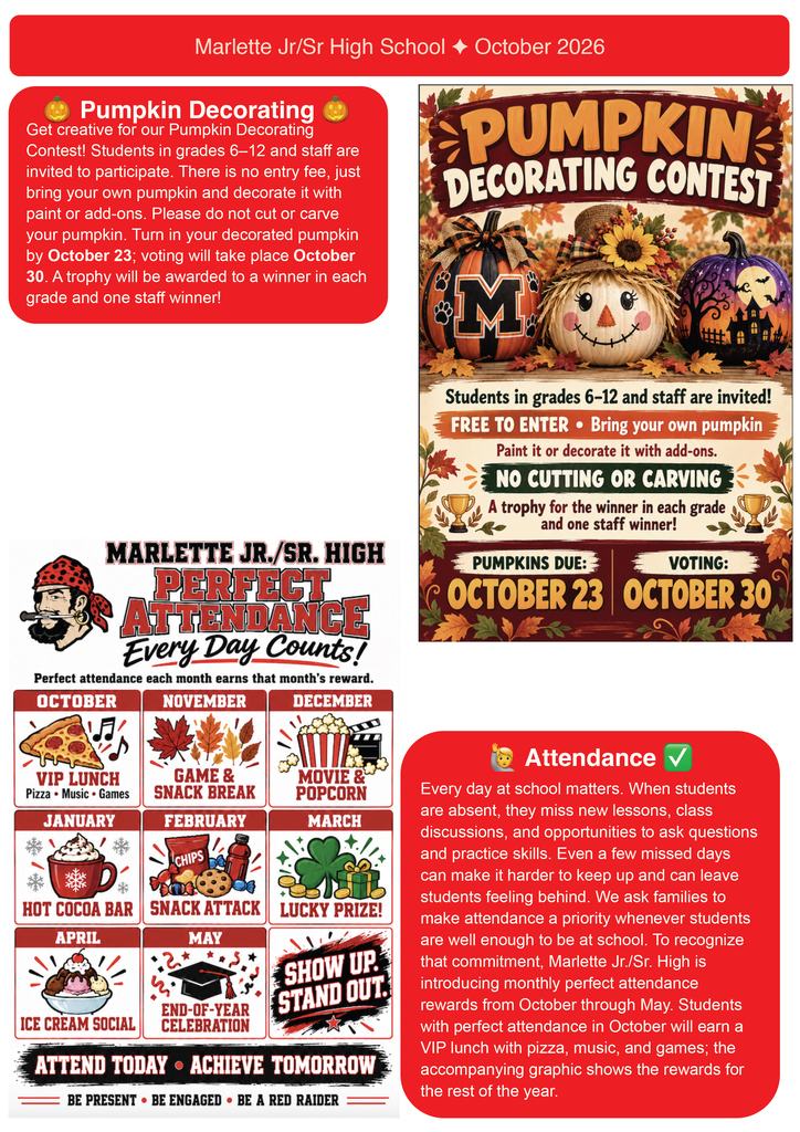 🎃 Pumpkin Decorating Get creative for our Pumpkin Decorating Contest!  Students in grades 6–12 and staff are invited to participate. There is no entry fee, just bring your own pumpkin and decorate it with paint or add-ons. Please do not cut or carve your pumpkin. Turn in your decorated pumpkin by October 23; voting will take place October 30. A trophy will be awarded to a winner in each grade and one staff winner!  Pumpkin Decorating Contest Students in grades 6–12 and staff are invited!  FREE TO ENTER • Bring your own pumpkin Paint it or decorate it with add-ons. NO CUTTING OR CARVING A trophy for the winner in each grade and one staff winner!  PUMPKINS DUE: OCTOBER 23 VOTING: OCTOBER 30  MARLETTE JR./SR. HIGH PERFECT ATTENDANCE Every Day Counts!  Perfect attendance each month earns that month’s reward.  OCTOBER: VIP LUNCH — Pizza • Music • Games  NOVEMBER: GAME & SNACK BREAK  DECEMBER: MOVIE & POPCORN  JANUARY: HOT COCOA BAR  FEBRUARY: SNACK ATTACK  MARCH: LUCKY PRIZE!  APRIL: ICE CREAM SOCIAL  MAY: END-OF-YEAR CELEBRATION  ATTEND TODAY • ACHIEVE TOMORROW  BE PRESENT • BE ENGAGED • BE A RED RAIDER  👩‍🎓 Attendance ✅ Every day at school matters. When students are absent, they miss new lessons, class discussions, and opportunities to ask questions and practice skills. Even a few missed days can make it harder to keep up and can leave students feeling behind. We ask families to make attendance a priority whenever students are well enough to be at school. To recognize that commitment, Marlette Jr./Sr. High is introducing monthly perfect attendance rewards from October through May. Students with perfect attendance in October will earn a VIP lunch with pizza, music, and games; the accompanying graphic shows the rewards for the rest of the year.