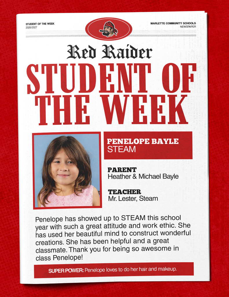 STUDENT OF THE WEEK 2026/2027 MARIETTE COMMUNITY SCHOOLS NEWSPAPER Red Raider STUDENT OF THE WEEK PENELOPE BAYLE STEAM PARENT Heather & Michael Bayle TEACHER Mr. Lester, Steam Penelope has showed up to STEAM this school year with such a great attitude and work ethic. She has used her beautiful mind to construct wonderful creations. She has been helpful and a great classmate. Thank you for being so awesome in class Penelope! SUPER POWER: Penelope loves to do her hair and makeup.