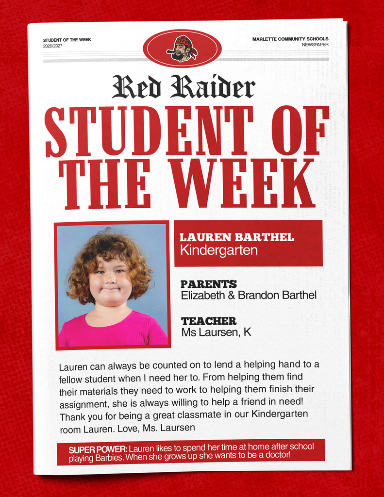 STUDENT OF THE WEEK 2026/2027 MARLETTE COMMUNITY SCHOOLS NEWSPAPER Red Raider STUDENT OF THE WEEK LAUREN BARTHEL Kindergarten PARENTS Elizabeth & Brandon Barthel TEACHER Ms Laursen, K Lauren can always be counted on to lend a helping hand to a fellow student when I need her to. From helping them find their materials they need to work to helping them finish their assignment, she is always willing to help a friend in need! Thank you for being a great classmate in our Kindergarten room Lauren. Love, Ms. Laursen SUPER POWER: Lauren likes to spend her time at home after school playing Barbies. When she grows up she wants to be a doctor!