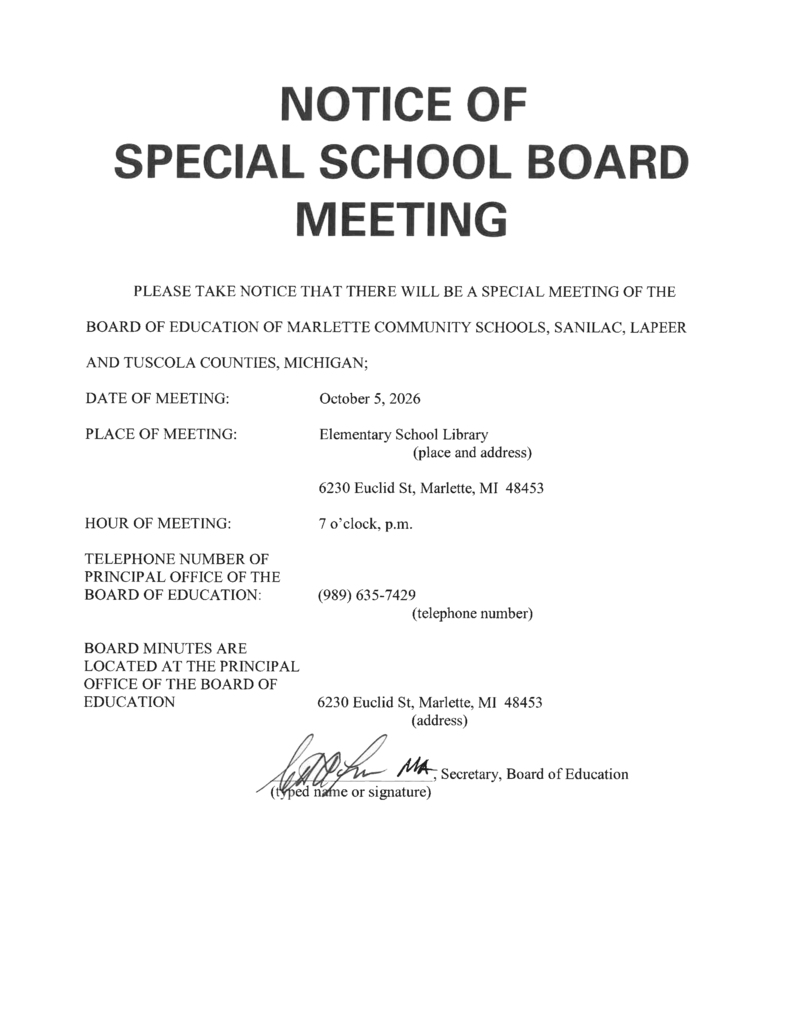 NOTICE OF SPECIAL SCHOOL BOARD MEETING  PLEASE TAKE NOTICE THAT THERE WILL BE A SPECIAL MEETING OF THE BOARD OF EDUCATION OF MARLETTE COMMUNITY SCHOOLS, SANILAC, LAPEER AND TUSCOLA COUNTIES, MICHIGAN;  DATE OF MEETING: October 5, 2026  PLACE OF MEETING: Elementary School Library (place and address)                                           6230 Euclid St, Marlette, MI 48453  HOUR OF MEETING: 7 o’clock, p.m.  TELEPHONE NUMBER OF PRINCIPAL OFFICE OF THE BOARD OF EDUCATION: (989) 635-7429 (telephone number)  BOARD MINUTES ARE LOCATED AT THE PRINCIPAL OFFICE OF THE BOARD OF EDUCATION 6230 Euclid St, Marlette, MI 48453 (address)  [Signature], Secretary, Board of Education