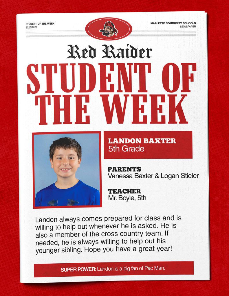 STUDENT OF THE WEEK 2026/2027 MARLETTE COMMUNITY SCHOOLS NEWSPAPER Red Raider STUDENT OF THE WEEK LANDON BAXTER 5th Grade PARENTS Vanessa Baxter & Logan Stieler TEACHER Mr. Boyle, 5th Landon always comes prepared for class and is willing to help out whenever he is asked. He is also a member of the cross country team. If needed, he is always willing to help out his younger sibling. Hope you have a great year! SUPER POWER: Landon is a big fan of Pac Man.