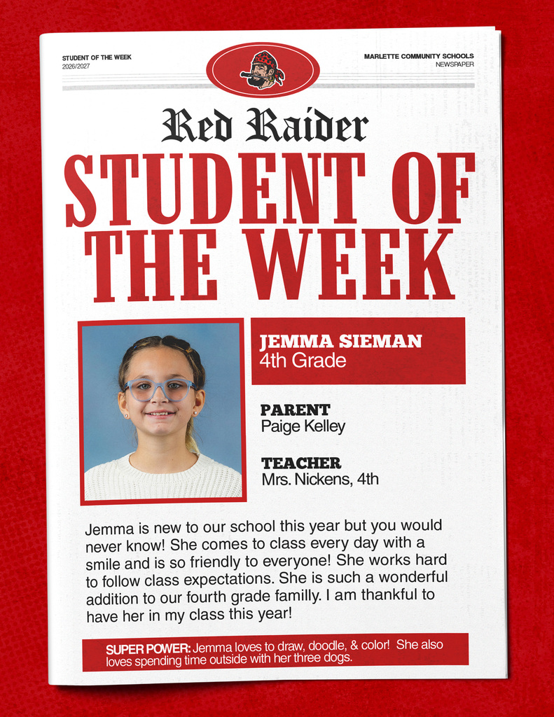 STUDENT OF THE WEEK 2026/2027 MARLETTE COMMUNITY SCHOOLS NEWSPAPER Red Raider STUDENT OF THE WEEK JEMMA SIEMAN 4th Grade PARENT Paige Kelley TEACHER Mrs. Nickens, 4th Jemma is new to our school this year but you would never know! She comes to class every day with a smile and is so friendly to everyone! She works hard to follow class expectations. She is such a wonderful addition to our fourth grade family. I am thankful to have her in my class this year! SUPER POWER: Jemma loves to draw, doodle, & color! She also loves spending time outside with her three dogs.