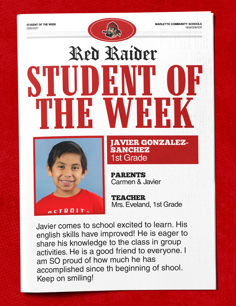 Javier Gonzalez-Sanchez STUDENT OF THE WEEK 2026/2027 MARLETTE COMMUNITY SCHOOLS NEWSPAPER Red Raider STUDENT OF THE WEEK JAVIER GONZALEZ-SANCHEZ 1st Grade PARENTS Carmen & Javier TEACHER Mrs. Eveland, 1st Grade Javier comes to school excited to learn. His english skills have improved! He is eager to share his knowledge to the class in group activities. He is a good friend to everyone. I am SO proud of how much he has accomplished since the beginning of school. Keep on smiling!