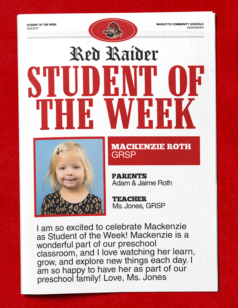 Mackenzie Roth STUDENT OF THE WEEK 2026/2027 MARLETTE COMMUNITY SCHOOLS NEWSPAPER Red Raider STUDENT OF THE WEEK MACKENZIE ROTH GRSP PARENTS Adam & Jaime Roth TEACHER Ms. Jones, GRSP I am so excited to celebrate Mackenzie as Student of the Week! Mackenzie is a wonderful part of our preschool classroom, and I love watching her learn, grow, and explore new things each day. I am so happy to have her as part of our preschool family! Love, Ms. Jones
