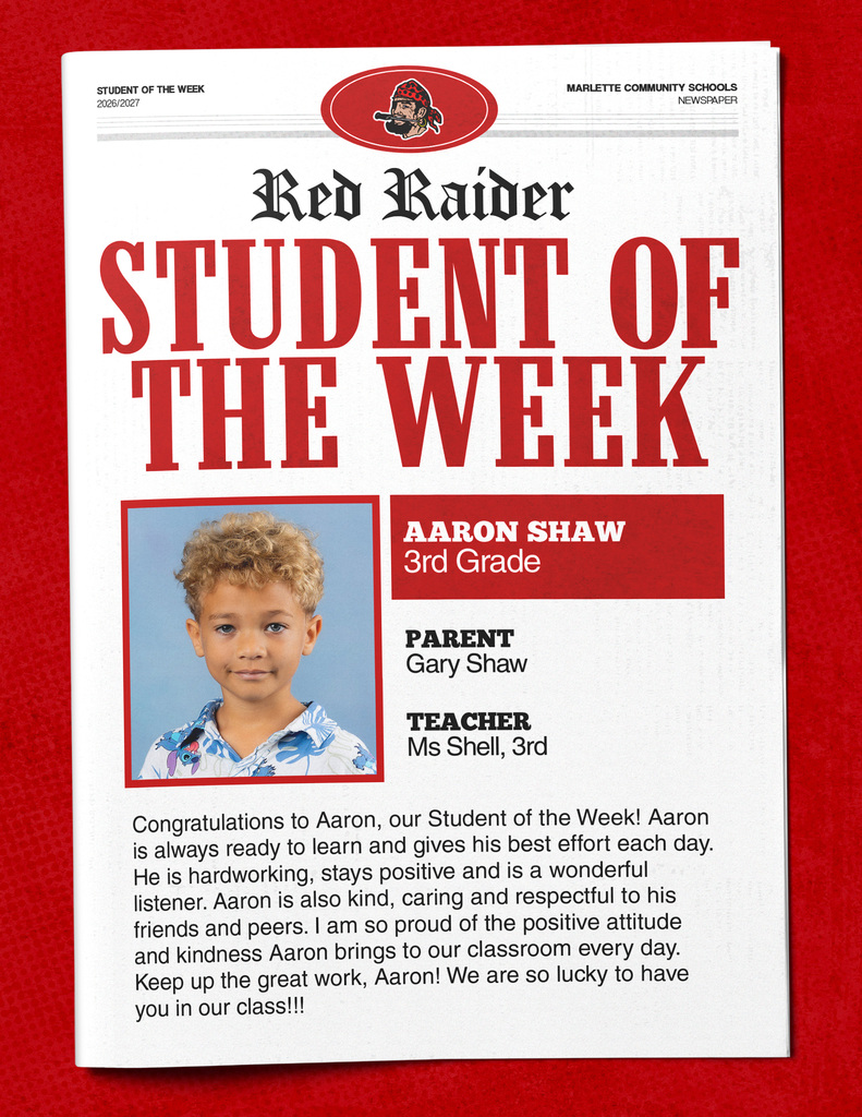 Aaron Shaw STUDENT OF THE WEEK 2026/2027 MARLETTE COMMUNITY SCHOOLS NEWSPAPER Red Raider STUDENT OF THE WEEK AARON SHAW 3rd Grade PARENT Gary Shaw TEACHER Ms Shell, 3rd Congratulations to Aaron, our Student of the Week! Aaron is always ready to learn and gives his best effort each day. He is hardworking, stays positive and is a wonderful listener. Aaron is also kind, caring and respectful to his friends and peers. I am so proud of the positive attitude and kindness Aaron brings to our classroom every day. Keep up the great work, Aaron! We are so lucky to have you in our class!!!