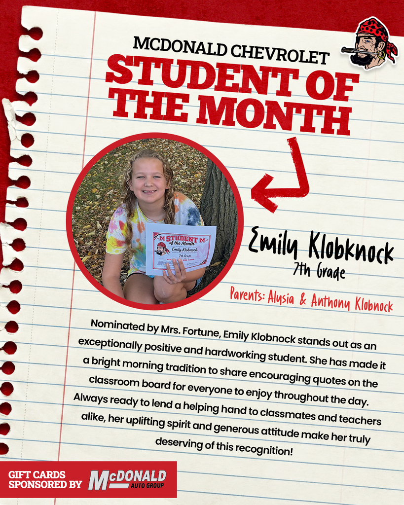 MCDONALD CHEVROLET STUDENT OF THE MONTH Emily Klobknock 7th grade Parents: Alysia & Anthony Klobnock Nominated by Mrs. Fortune, Emily Klobnock stands out as an exceptionally positive and hardworking student. She has made it a bright morning tradition to share encouraging quotes on the classroom board for everyone to enjoy throughout the day. Always ready to lend a helping hand to classmates and teachers alike, her uplifting spirit and generous attitude make her truly deserving of this recognition! GIFT CARDS SPONSORED BY McDONALD AUTO GROUP