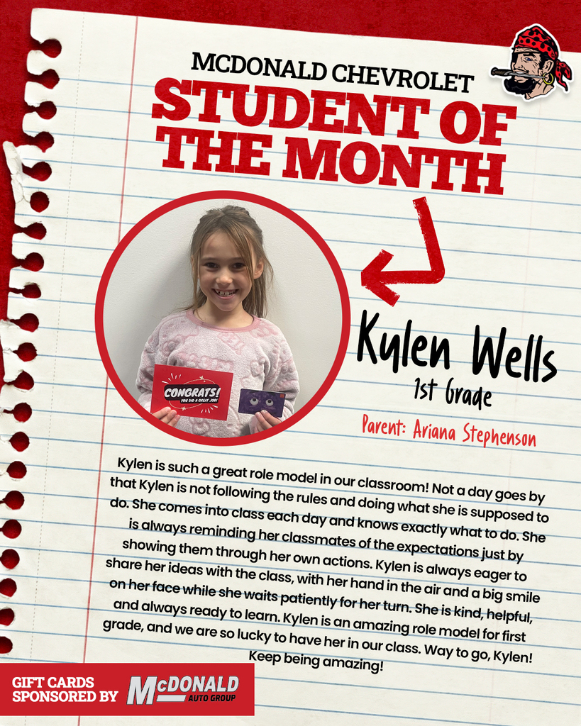 MCDONALD CHEVROLET STUDENT OF THE MONTH Kylen Wells 1st Grade Parents: Ariana Stephenson Kylen is such a great role model in our classroom! Not a day goes by that Kylen is not following the rules and doing what she is supposed to do. She comes into class each day and knows exactly what to do. She is always reminding her classmates of the expectations just by showing them through her own actions. Kylen is always eager to share her ideas with the class, with her hand in the air and a big smile on her face while she waits patiently for her turn. She is kind, helpful, and always ready to learn. Kylen is an amazing role model for first grade, and we are so lucky to have her in our class. Way to go, Kylen! Keep being amazing! GIFT CARDS SPONSORED BY McDONALD AUTO GROUP