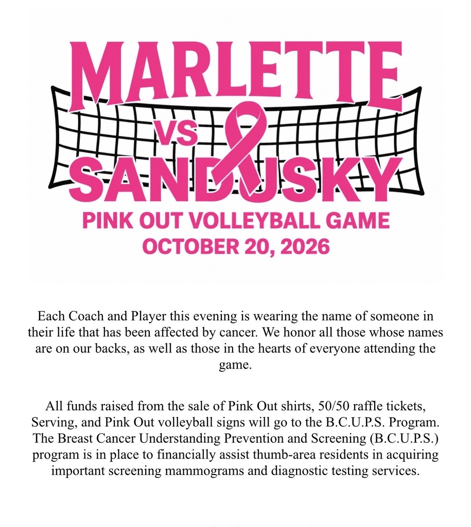 MARLETTE VS SANDUSKY PINK OUT VOLLEYBALL GAME OCTOBER 20, 2026 Each Coach and Player this evening is wearing the name of someone in their life that has been affected by cancer. We honor all those whose names are on our backs, as well as those in the hearts of everyone attending the game. All funds raised from the sale of Pink Out shirts, 50/50 raffle tickets, Serving, and Pink Out volleyball signs will go to the B.C.U.P.S. Program. The Breast Cancer Understanding Prevention and Screening (B.C.U.P.S.) program is in place to financially assist thumb-area residents in acquiring important screening mammograms and diagnostic testing services.
