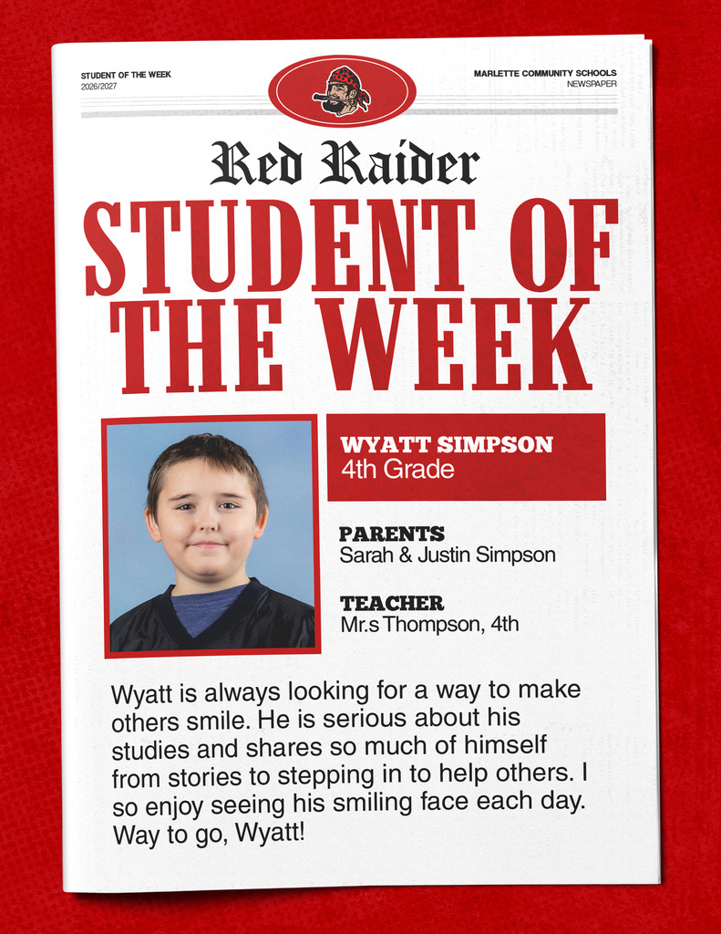 Wyatt Simpson STUDENT OF THE WEEK 2026/2027 MARLETTE COMMUNITY SCHOOLS NEWSPAPER Red Raider STUDENT OF THE WEEK WYATT SIMPSON 4th Grade PARENTS Sarah & Justin Simpson TEACHER Mr.s Thompson, 4th Wyatt is always looking for a way to make others smile. He is serious about his studies and shares so much of himself from stories to stepping in to help others. I so enjoy seeing his smiling face each day. Way to go, Wyatt!