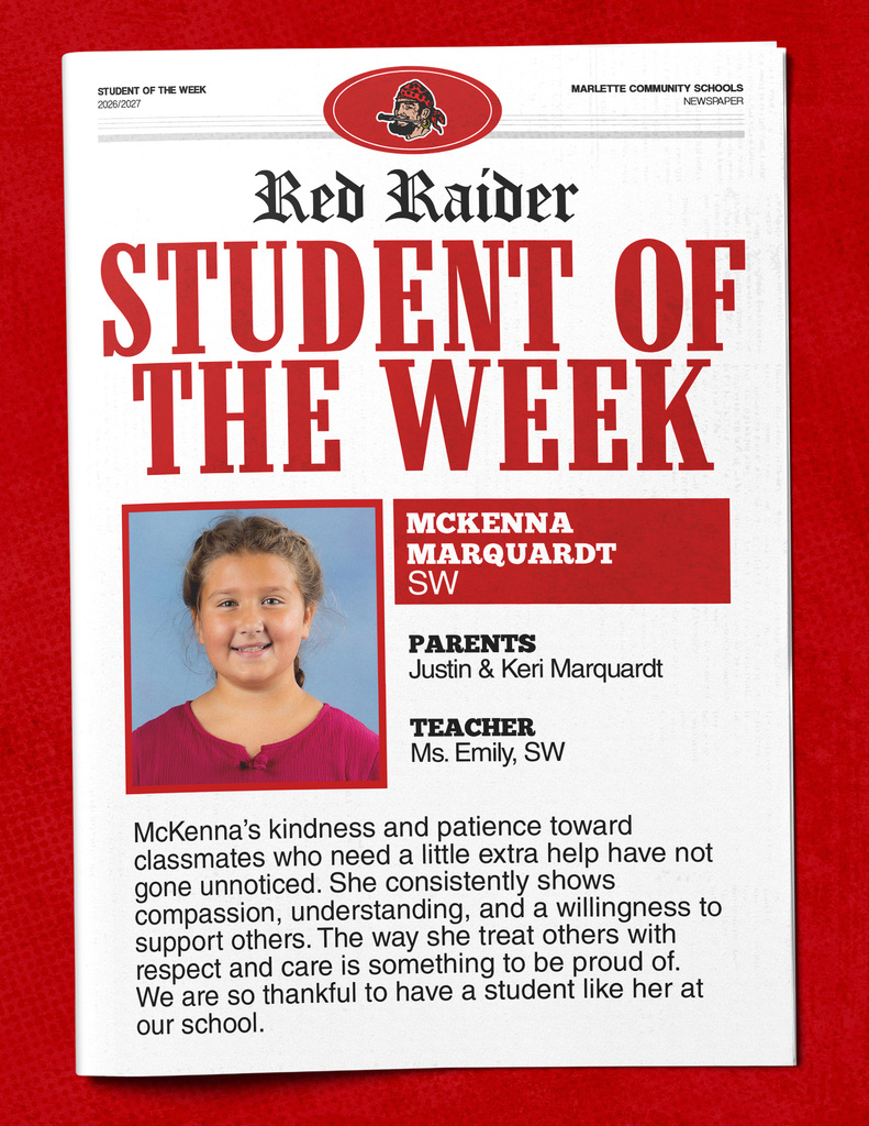 McKenna Marquardt STUDENT OF THE WEEK 2026/2027 MARLETTE COMMUNITY SCHOOLS NEWSPAPER Red Raider STUDENT OF THE WEEK MCKENNA MARQUARDT SW PARENTS Justin & Keri Marquardt TEACHER Ms. Emily, SW McKenna’s kindness and patience toward classmates who need a little extra help have not gone unnoticed. She consistently shows compassion, understanding, and a willingness to support others. The way she treat others with respect and care is something to be proud of. We are so thankful to have a student like her at our school.