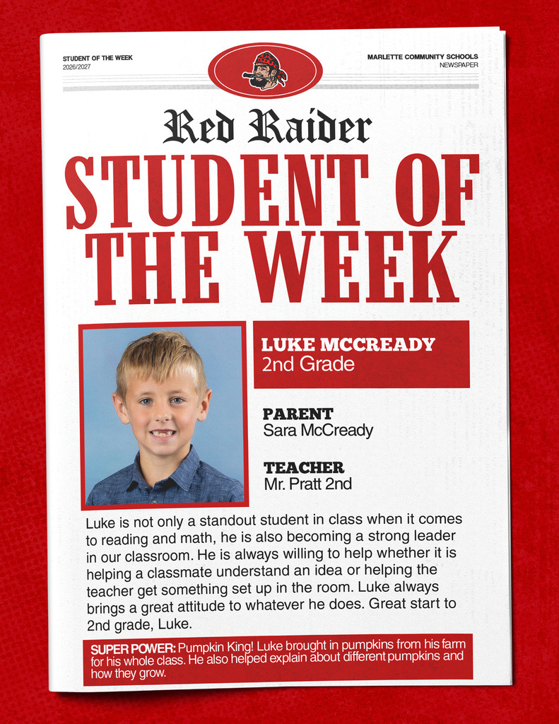 Luke McCready STUDENT OF THE WEEK 2026/2027 MARLETTE COMMUNITY SCHOOLS NEWSPAPER Red Raider STUDENT OF THE WEEK LUKE MCCCREADY 2nd Grade PARENT Sara McCready TEACHER Mr. Pratt 2nd Luke is not only a standout student in class when it comes to reading and math, he is also becoming a strong leader in our classroom. He is always willing to help whether it is helping a classmate understand an idea or helping the teacher get something set up in the room. Luke always brings a great attitude to whatever he does. Great start to 2nd grade, Luke. SUPER POWER: Pumpkin King! Luke brought in pumpkins from his farm for his whole class. He also helped explain about different pumpkins and how they grow.