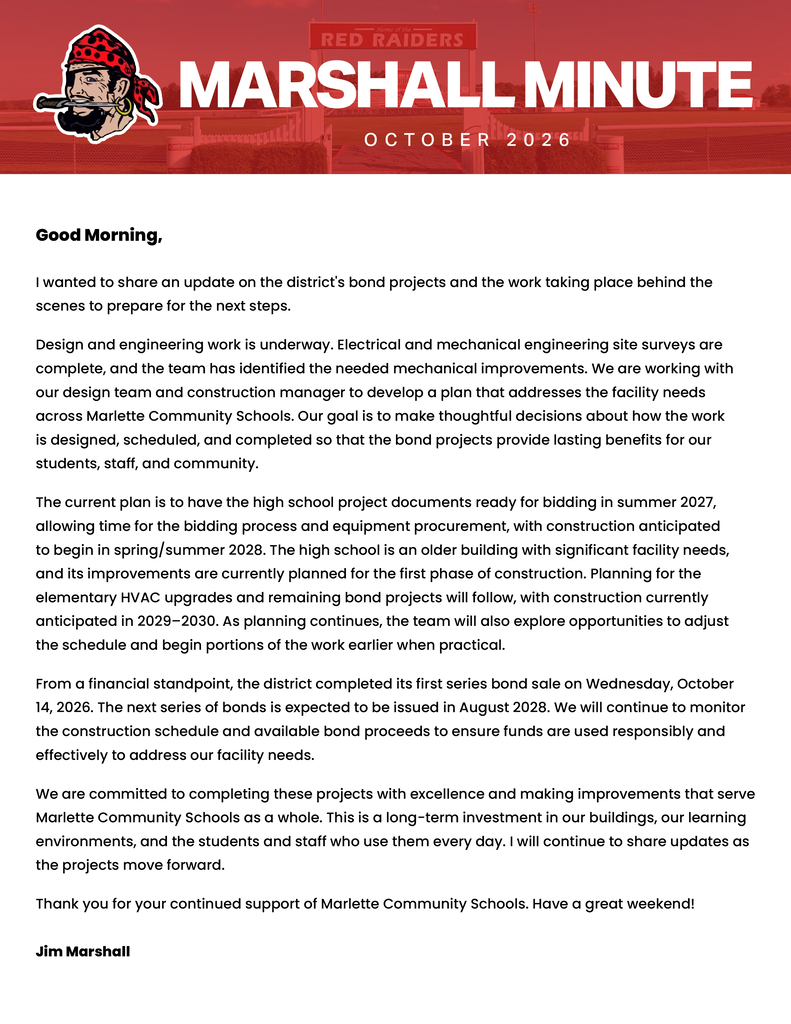 MARSHALL MINUTE OCTOBER 2026  Good Morning,  I wanted to share an update on the district's bond projects and the work taking place behind the scenes to prepare for the next steps.  Design and engineering work is underway. Electrical and mechanical engineering site surveys are complete, and the team has identified the needed mechanical improvements. We are working with our design team and construction manager to develop a plan that addresses the facility needs across Marlette Community Schools. Our goal is to make thoughtful decisions about how the work is designed, scheduled, and completed so that the bond projects provide lasting benefits for our students, staff, and community.  The current plan is to have the high school project documents ready for bidding in summer 2027, allowing time for the bidding process and equipment procurement, with construction anticipated to begin in spring/summer 2028. The high school is an older building with significant facility needs, and its improvements are currently planned for the first phase of construction. Planning for the elementary HVAC upgrades and remaining bond projects will follow, with construction currently anticipated in 2029–2030. As planning continues, the team will also explore opportunities to adjust the schedule and begin portions of the work earlier when practical.  From a financial standpoint, the district completed its first series bond sale on Wednesday, October 14, 2026. The next series of bonds is expected to be issued in August 2028. We will continue to monitor the construction schedule and available bond proceeds to ensure funds are used responsibly and effectively to address our facility needs.  We are committed to completing these projects with excellence and making improvements that serve Marlette Community Schools as a whole. This is a long-term investment in our buildings, our learning environments, and the students and staff who use them every day. I will continue to share updates as the projects move forward.  Thank you for your continued support of Marlette Community Schools. Have a great weekend!  Jim Marshall