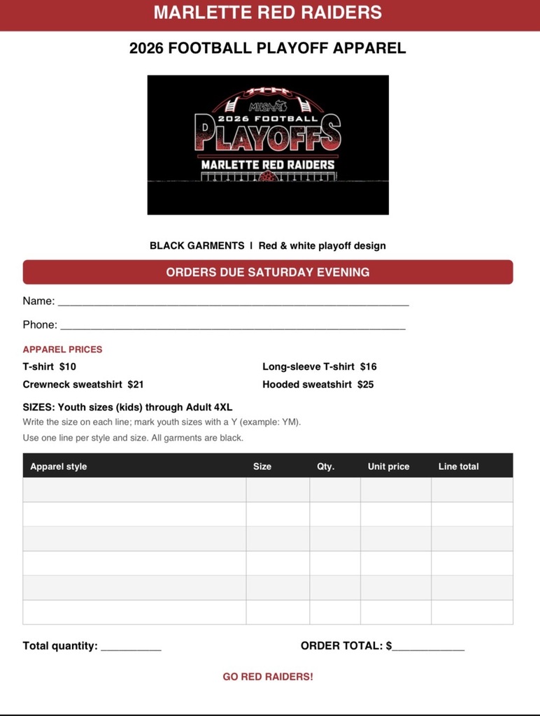 MARLETTE RED RAIDERS    2026 FOOTBALL PLAYOFF APPAREL    BLACK GARMENTS | Red & white playoff design    ORDERS DUE SATURDAY EVENING    Name: _________________________________________________________________    Phone: ________________________________________________________________    APPAREL PRICES    T-shirt $10    Long-sleeve T-shirt $16    Crewneck sweatshirt $21    Hooded sweatshirt $25    SIZES: Youth sizes (kids) through Adult 4XL    Write the size on each line; mark youth sizes with a Y (example: YM).    Use one line per style and size. All garments are black.    Table Headers: Apparel style | Size | Qty. | Unit price | Line total    Total quantity: _________    ORDER TOTAL: $_________________    GO RED RAIDERS!
