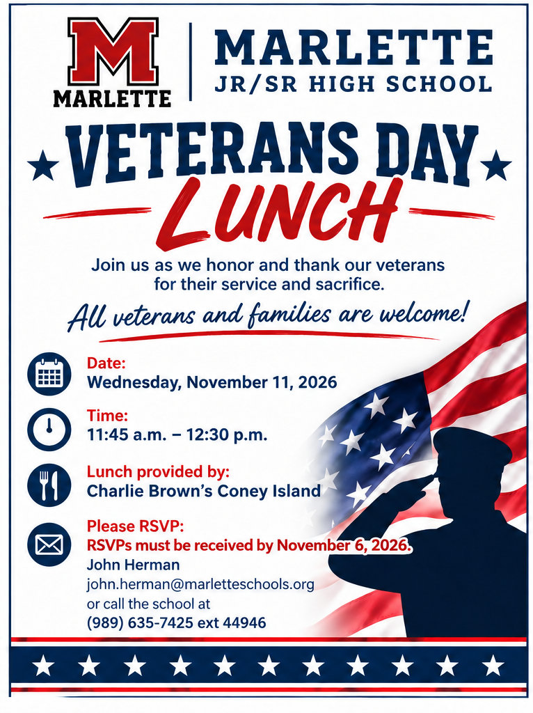MARLETTE JR/SR HIGH SCHOOL VETERANS DAY LUNCH Join us as we honor and thank our veterans for their service and sacrifice.  All veterans and families are welcome!  Date: Wednesday, November 11, 2026  Time: 11:45 a.m. – 12:30 p.m.  Lunch provided by: Charlie Brown’s Coney Island  Please RSVP: RSVPs must be received by November 6, 2026.  John Herman john.herman@marletteschools.org  or call the school at (989) 635-7425 ext 44946