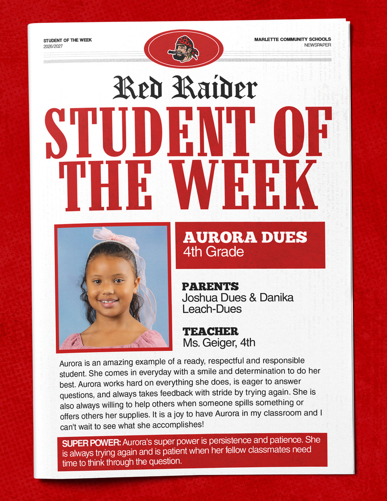 Aurora Dues STUDENT OF THE WEEK 2026/2027  MARLETTE COMMUNITY SCHOOLS NEWSPAPER  Red Raider STUDENT OF THE WEEK AURORA DUES 4th Grade  PARENT'S Joshua Dues & Danika Leach-Dues  TEACHER Ms. Geiger, 4th  Aurora is an amazing example of a ready, respectful and responsible student. She comes in everyday with a smile and determination to do her best. Aurora works hard on everything she does, is eager to answer questions, and always takes feedback with stride by trying again. She is also always willing to help others when someone spills something or offers others her supplies. It is a joy to have Aurora in my classroom and I can't wait to see what she accomplishes!  SUPER POWER: Aurora's super power is persistence and patience. She is always trying again and is patient when her fellow classmates need time to think through the question.