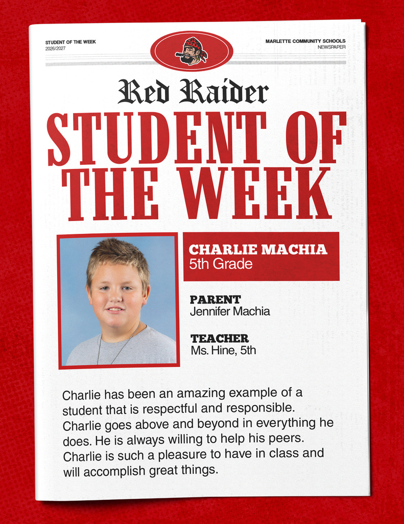 Charlie Machia STUDENT OF THE WEEK 2026/2027  MARLETTE COMMUNITY SCHOOLS NEWSPAPER  Red Raider STUDENT OF THE WEEK CHARLIE MACHIA 5th Grade  PARENT Jennifer Machia  TEACHER Ms. Hine, 5th  Charlie has been an amazing example of a student that is respectful and responsible. Charlie goes above and beyond in everything he does. He is always willing to help his peers. Charlie is such a pleasure to have in class and will accomplish great things.