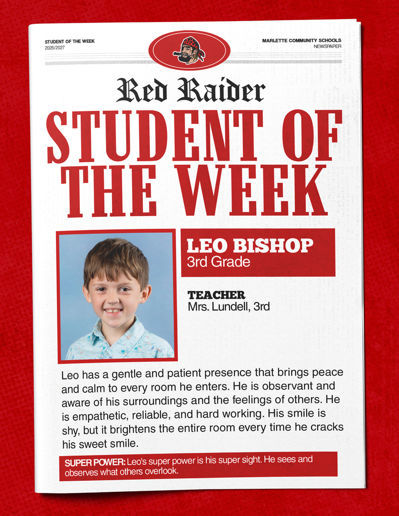 Leo Bishop STUDENT OF THE WEEK 2026/2027  MARLETTE COMMUNITY SCHOOLS NEWSPAPER  Red Raider STUDENT OF THE WEEK LEO BISHOP 3rd Grade  TEACHER Mrs. Lundell, 3rd  Leo has a gentle and patient presence that brings peace and calm to every room he enters. He is observant and aware of his surroundings and the feelings of others. He is empathetic, reliable, and hard working. His smile is shy, but it brightens the entire room every time he cracks his sweet smile.  SUPER POWER: Leo's super power is his super sight. He sees and observes what others overlook.
