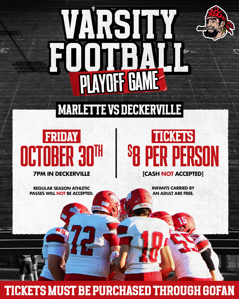VARSITY FOOTBALL PLAYOFF GAME  MARLETTE VS DECKERVILLE  FRIDAY OCTOBER 30TH 7PM IN DECKERVILLE  TICKETS $8 PER PERSON [CASH NOT ACCEPTED]  REGULAR SEASON ATHLETIC PASSES WILL NOT BE ACCEPTED.  INFANTS CARRIED BY AN ADULT ARE FREE.  TICKETS MUST BE PURCHASED THROUGH GOFAN