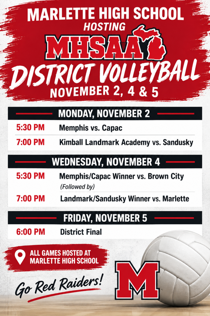 MARLETTE HIGH SCHOOL HOSTING  MHSAA DISTRICT VOLLEYBALL  NOVEMBER 2, 4 & 5 MONDAY, NOVEMBER 2 - 5:30 PM — Memphis vs. Capac - 7:00 PM — Kimball Landmark Academy vs. Sandusky WEDNESDAY, NOVEMBER 4 - 5:30 PM — Memphis/Capac Winner vs. Brown City - (Followed by) - 7:00 PM — Landmark/Sandusky Winner vs. Marlette FRIDAY, NOVEMBER 5 - 6:00 PM — District Final  📍 ALL GAMES HOSTED AT MARLETTE HIGH SCHOOL  Go Red Raiders!