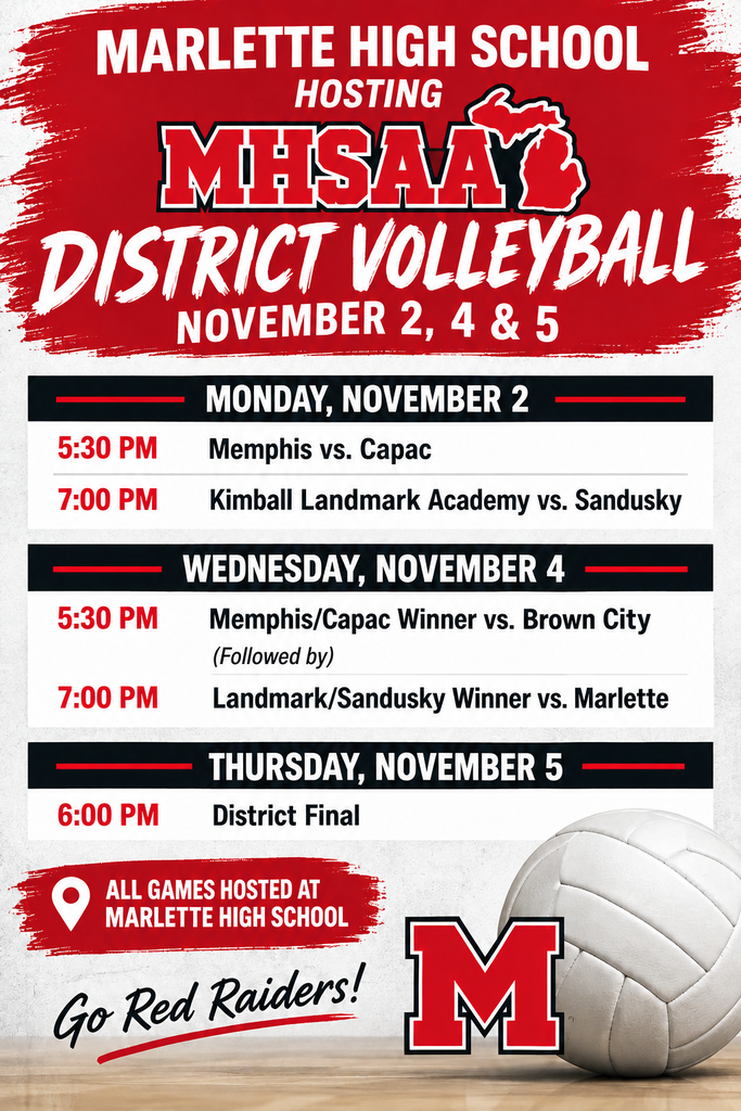 MARLETTE HIGH SCHOOL HOSTING MHSAA DISTRICT VOLLEYBALL NOVEMBER 2, 4 & 5 MONDAY, NOVEMBER 2 - 5:30 PM — Memphis vs. Capac - 7:00 PM — Kimball Landmark Academy vs. Sandusky WEDNESDAY, NOVEMBER 4 - 5:30 PM — Memphis/Capac Winner vs. Brown City - (Followed by) - 7:00 PM — Landmark/Sandusky Winner vs. Marlette thursDAY, NOVEMBER 5 - 6:00 PM — District Final 📍 ALL GAMES HOSTED AT MARLETTE HIGH SCHOOL Go Red Raiders!