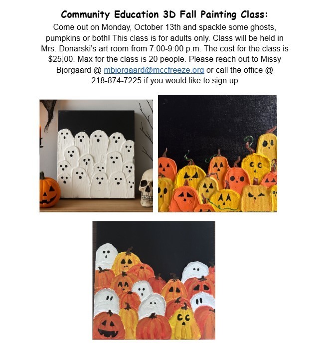 Community Education 3D Fall Painting Class: Come out on Monday, October 13th and spackle some ghosts, pumpkins or both! This class is for adults only. Class will be held in Mrs. Donarski’s art room from 7:00-9:00 p.m. The cost for the class is $25.00. Max for the class is 20 people. Please reach out to Missy Bjorgaard @ mbjorgaard@mccfreeze.org or call the office @ 218-874-7225 if you would like to sign up