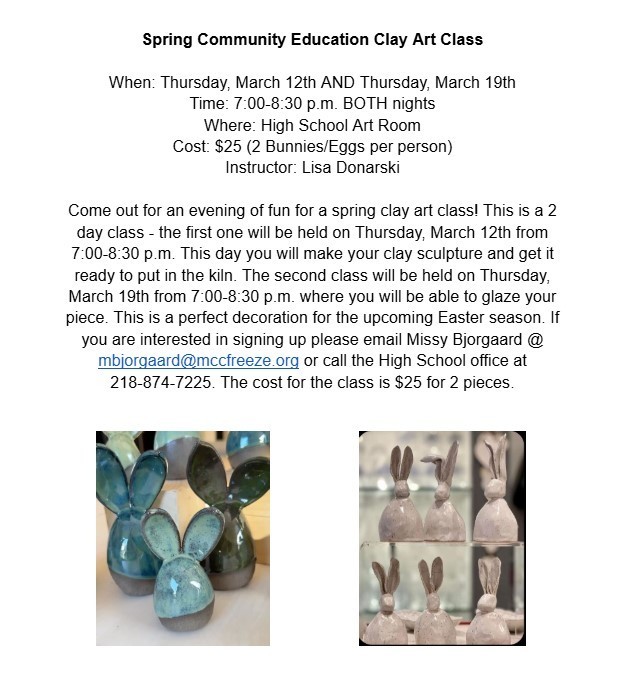 Come out for an evening of fun for a spring clay art class! This is a 2 day class - Thursday March 12th AND Thursday March 19th from 7:00-8:30 p.m. - Contact Missy at the High School to sign up - 218-874-7225 or email mbjorgaard@mccfreeze.org - hope to see you there