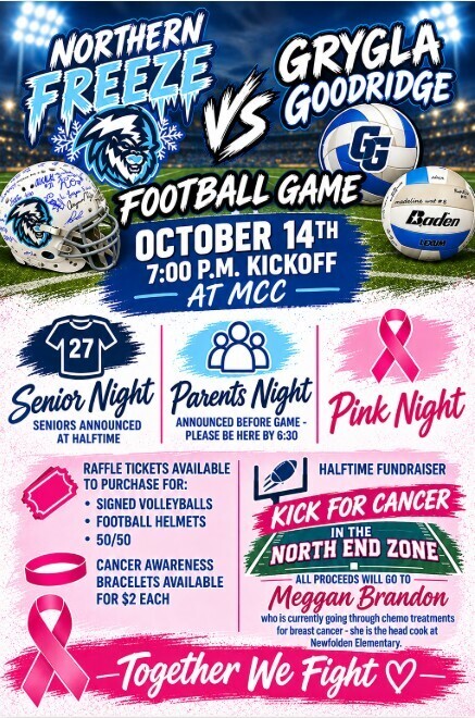 Come out tomorrow night (10/14) as your Northern Freeze football team takes on the Grygla Goodridge Chargers. Before the game Parents night will take place - please be here at 6:40 as announcing will start at 6:45. 7-12th girls that participated in flag football last spring will also be announced before the game please be here at 6:45. Halftime we will announce our Seniors. We will also have Pink Night - we will be selling bracelets, 50/50, halftime "kick for cancer" fundraiser along with an auction for autographed football helmets and volleyballs from your varsity athletes. All proceeds will go to Meggan Brandon our Newfolden Elementary Head Cook who is currently battling breast cancer.   Come out and support this great cause and also our athletes! 