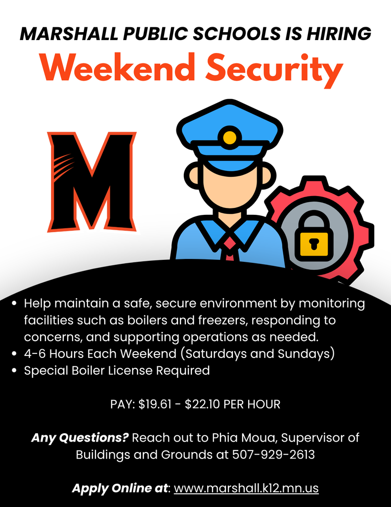 Marshall Public Schools is hiring Weekend Security. Help maintain a safe, secure environment by monitoring facilities such as boilers and freezers, responding to concerns, and supporting operations as needed. 4-6 hours each weekend (Saturdays and Sundays). Special Boilers license required. Pay is $19.61-$22.10 per hour. Any Questions? Reach out to  Phia Moua, Supervisor of Buildings and Grounds at 507-929-2613. Apply online at www.marshall.k12.mn.us