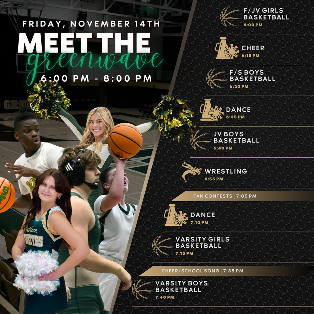 Friday, November 14th Meet the Greenwave  6-8 PM  6:00 PM - F/JV Basketball  6:15 PM - Cheer 6:20 PM - F/S Boys Basketball 6:35 PM - Dance 6:40 PM - JV Boys Basketball 6:55 PM - Wrestling 7:05 PM - Fan Contests 7:10 PM - Dance 7:15 PM - Varsity Girls Basketball 7:35 PM - Cheer/School Song 7:40 PM - Varsity Boys Basketball  Greenwave branded graphic featuring student athletes. 