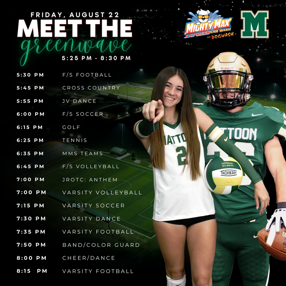 Friday, August 22 Meet the Greenwave 5:25 - 8:30 PM 5:30 PM - FS Football 5:45 PM - Cross Country 5:55 PM - JV Dance 6:00 PM - FS Soccer 6:15 PM - Golf 6:25 PM - Tennis 6:35 PM - MMS Teams 6:45 PM - FS Volleyball 7:00 PM - JROTC: Anthem 7:00 PM - Varsity Volleyball 7:15 PM - Varsity Soccer 7:30 PM - Varsity Dance 7:35 PM - Varsity Football 7:50 PM - Band/Color Guard 8:00 PM - Cheer/Dance 8:15 PM - Varsity Football Picture of student athletes and school logo. Sponsor logo is Mighty Max Car Wash
