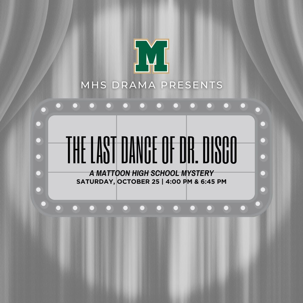 theatre style graphic with a MHS logo and text that reads "MHS Drama Presents The last Dance of Dr. Disco. A Mattoon High School Mystery Saturday, October 25 4:00 PM & 6:45 PM