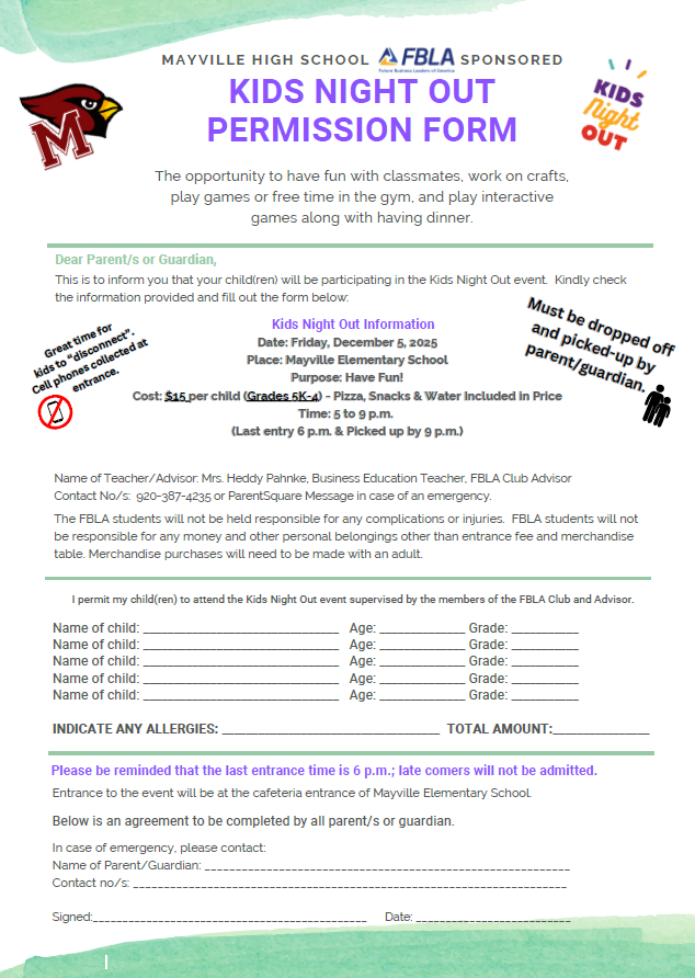 Kids Night Out - hosted by Mayville High School FBLA  The FBLA Kids' Night Out event is fast approaching! Students in grades 5K-4th are invited to a fun night of activities and games (with dinner) on Friday, December 5th, from 5-9pm.   Attached is the Kids Night Out flyer and the permission slip that is required for attendance. Parent/guardian must drop off and pick-up, and permission slips are required.   Helpful Tip: Please complete the permission form prior to the event to ensure that drop-off runs smoothly, but forms will be available at the door, if needed.    Cost is $15 per child. Cash and credit cards are accepted for payment. Drop off between 5-6pm, pick up no later than 9pm. 