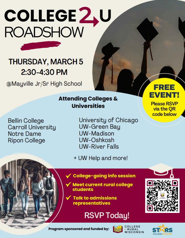 The College2U Roadshow is coming back to MHS!! Sponsored by College for Rural Wisconsin and STARS College Network, this event brings representatives from area colleges and universities to provide information and answer questions for our Mayville students interested in post-secondary education options. Students in grades 9-12 will have the opportunity to participate on Thursday, March 5th, from 2:30-4:30pm (panel discussion 2:30-3:30; meet-and-greet/college fair to follow). (Info sheet with QR code to register)