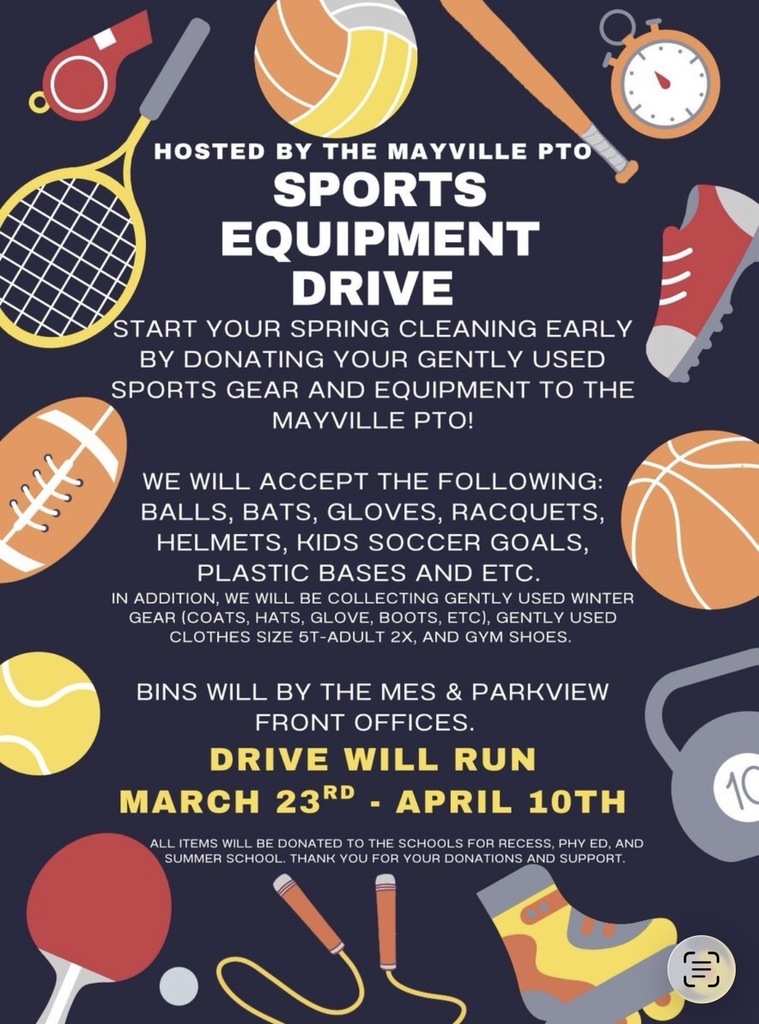 PTO Sports Equipment Drive!! Start your "Spring Cleaning" early by donating your gently used sports gear and equipment to the Mayville PTO! Balls, Bats, Gloves, Racquets, Helmets, Kids Soccer Goals, Plastic Bases, etc., as well as gently used winter gear (coats, hats, gloves, boots, etc.), gently used clothing sizes 5T-Adult 2X, and gym shoes. Bins will located in the MES and Parkview front offices from March 23rd through April 10th. All items will be donated to the schools for recess, phy ed, and summer school. Please consider contributing! Thank you in advance for your donations and your support! (navy background with sports balls and items around border, white and yellow text)