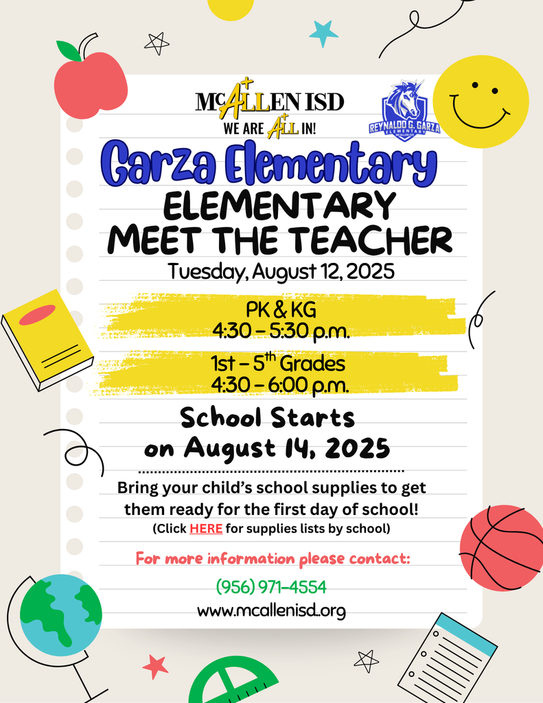 Mcallen ISD WE ARE ALL IN! Garza Elementary Meet the Teacher Tuesday August 12, 2025 PK & KG 4:30 - 5:30 PM 1st-5th Grades 4:30-6:00 PM School Stars on August 14, 2025 Bring your child's school supplies to get them ready for the first day of school for more information please contact (956)971-4554 www.mcallenisd.org