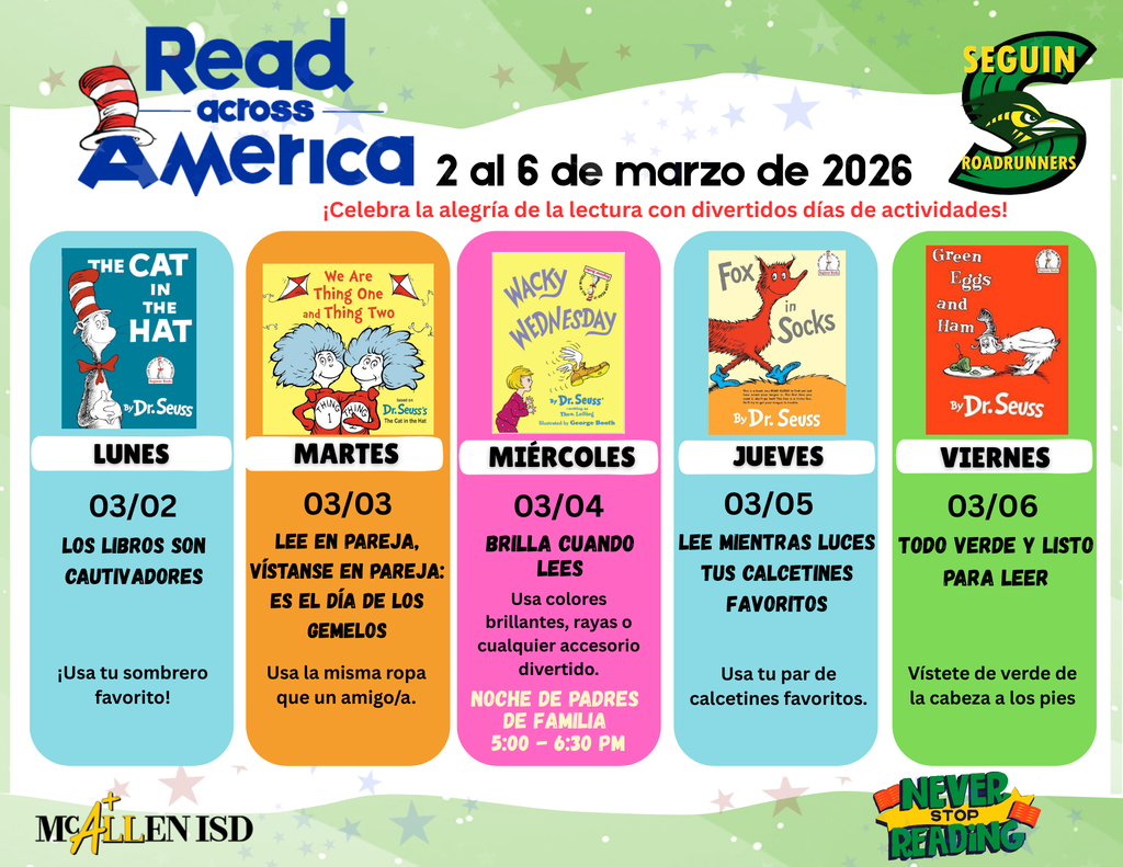 Read Across America 2 al 6 de marzo de 2026 Celebra la alegria de la lectura con divertidos dias de actividades! Lunes 3/2 Los libros son cautivaores Usa tu sombrero favorito Martes 3/3 Lee en pareja, vistanse en pareja: es el dia de los gemelos Usa la misma ropa que u n amigo/a. Miercoles 3/4 Brilla cuando lees usa colores brillantes, rayas o cualquier accesorio divertido. NOCHE DE PADRES DE FAMILIA 5:00-6:30 P.M. Jueves 3/5 Lee mientras luces tus calcetines favoritos Usa tu par de calcetines favoritos . Viernes 3/6 Todo verde y listo para leer Vistete de verde de la cabeza a los pies.