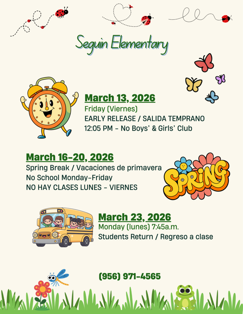 Seguin Elementary March 13, 2026 Friday (Viernes) Early Release / Salida Temprana 12:05 P.M. - NO Boys' & Girls' Club March 16-20, 2026 Spring Break /Vacaciones  de primavera No School Monday - Friday No Hay Classes Lunes - Viernes March 23, , 2026 Monday (lunes) 7:45 A.M. Students Return / Regreso a clase 956-971-4565