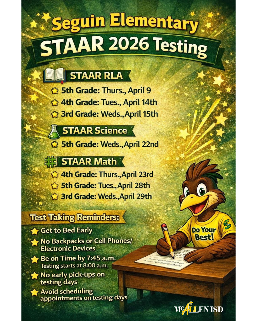 Seguin Elementary STAAR 2026 Testing STAAR RLA 5th Grade: Thurs., April 9th 4th Grade: Tues., April 14th 3rd Grade: Weds., April 15th STAAR Science 5th Grade: Weds., April 22nd STAAR Math 4th Grade: Thurs., April 23rd 5th Grade: Weds., April 29th Test Taking Reminders: Get to Bed Early No Backpacks or Cell Phones/Electronic Devices Be on Time by 7:45 a.m. Testing starts at 8:00 a.m. No early pic-ups on testing days Avoid scheduling appointments on testing days