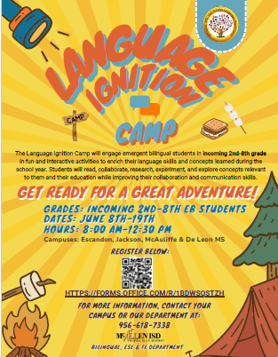 Language Ignition Camp The Language Ignition Camp will engage emergent bilingual students in incoming 2nd-8yh grade in fun and interactive activities to enrich their language skills and concepts learned during the school year. Students will read, collaborate, research, experiment, and explore concepts relevant to them and their education while improving their collaboration and communication skills.  GET READY FOR A GREAT ADVENTURE! GRADES: INCOMING 2ND-8TH EB STUDNETS DATES: JUNE 8TH-19TH HOURS: 8:00 AM-12:30 PM Campuses: Escandon, Jackson, McAuliffe & De Leon MS REGISTER BELOW: FOR MOR INFORMATION, CONTACT YOUR CAMPUS OR OUR DEPARTMENT AT 956-618-7338 