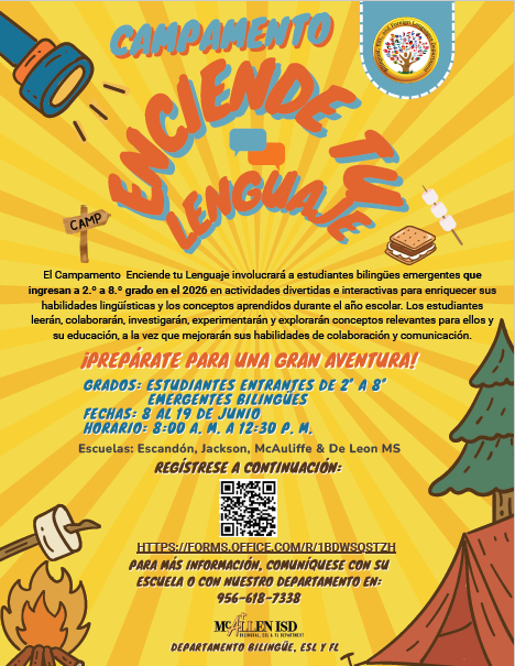 Campamento Enciende Tu Lenguaje El Campamento Enciende tu Lenguaje involucrara a estudiantes bilingües emergentes que ingresa a 2o a 8o grado en actividades divertidas e interactivas para enriquecer sus habilidades lingüísticas y los conceptos aprendidos durante el año escolar. Los estudiantes leerán, colaboraran, investigaran, experimentaran y exploraran conceptos relevantes para ellos y su educación, a la vez que mejoraran sus habilidades de colaboración y comunicación Prepárate para una gran aventura! Grados: Estudiantes Entrantes De 2o A 8o Emergentes Bilingües Fechas 8 al 19 de junio Horario: 8:00 A.M. a 12:30 P.M. Escuelas: Escandón, Jackson, McAuliffe Y De León M.S. Regístrese a Continuación: Para Mas información, comunicarse con su escuela o con nuestro departamento en : 956-618-7338 