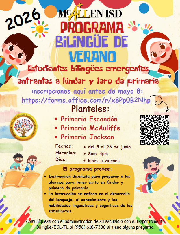 Programa de Escuela de Verano Bilingüe de McAllen ISD 2026Estudneantes bilingües emergentes entrantes a Kínder y lero de primaria inscripciones aquí antes del 8 de mayo Planteles: Escandon Elementary McAuliffe Elementary Jackson Fecha: Del 5º-26º de junio Horas: 8:00 AM – 4:00 PM Días de lunes a viernes Programa provee: Instrucción diseñada para preparar a los alumnos para tener éxito en Kínder y Primero de primaria. La instrucción se enfoca en el desarrollo del lenguaje, el conocimientos y habilidades lingüísticas y cogitativas de los estudiantes. Comunicase con el administrador de su escuela o con el Departamento bilingüe/ESL/FL en el 956-618-7338 si tienes alguna pregunta. 
