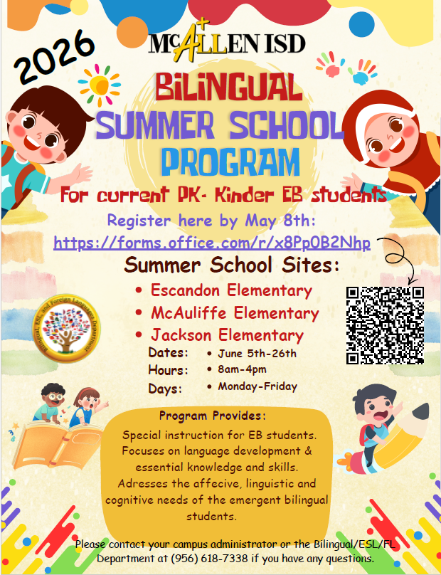 2026 McAllen ISD Bilingual Summer School Program For current PK-Kinder EB students Register here by May 8th Summer School Sites: Escandon Elementary McAuliffe Elementary Jackson Elementary Dates: Jue 5th-26th Hours: 8 AM – 4PM Days Monday-Friday Program Provides: Special instruction for EB students. Focuses on language development and essential knowledge and skills. Addresses the affecive, linguistic and cognitive needs of the emergent bilingual students. Please contact your campus administrator or the bilingual/ESL/FL Department at 956-618-7338 if you have any questions.  