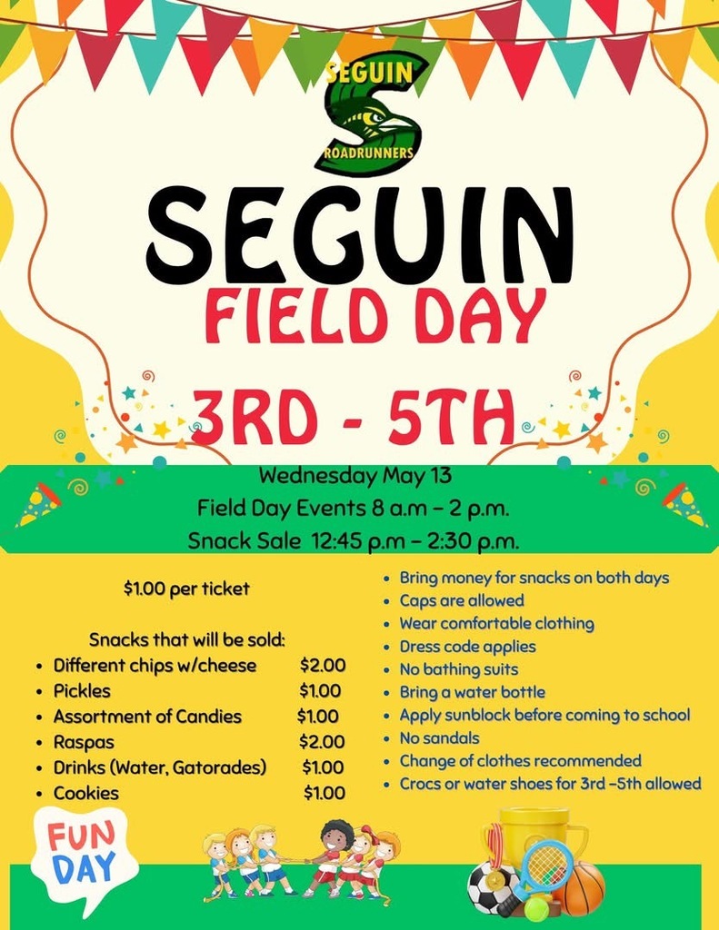 Seguin Elementary Field Day  3rd - 5th Wednesday, May 13 Field Day Events 8:00 a.m. - 2:00 p.m. Snack Sale 12:45 p.m. - 2:30 p.m. Snacks that will be sold  different chi chipsps with cheese $2.00  Pickles $1.00  Assorted candy $1.00  Raspas $2.00  Drinks (Water, Gatorades) $2.00   Cookies $1.00  Bring money for snakes on both days  Caps are allowed Wear comfortalbe clothing  Dress code applies  No bathing suits  Brin a water bottle  Apply sunblock  before coming to school  No sandals  Change of clothes recommended  Crocs or water shoes for 3rd-5th allowed 