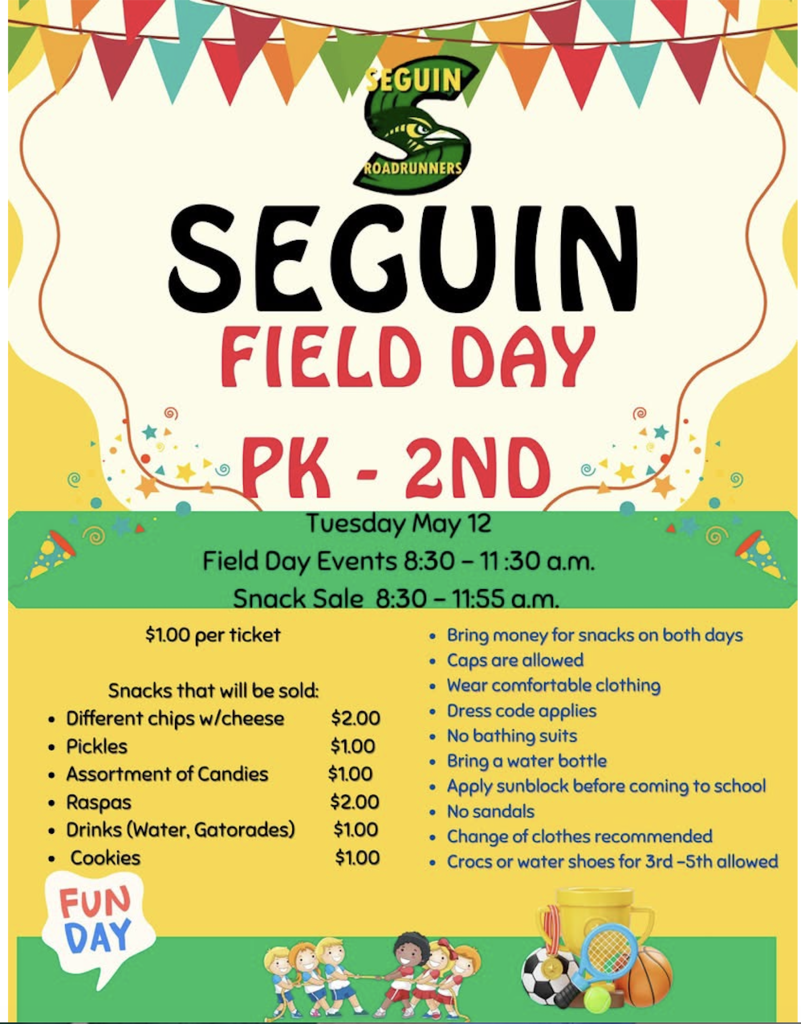 Seguin Elementary Field Day PK - 2nd Tuesday, May 12 Field Day Events 8:30 - 11:30 a.m. Snack Sale 8:30 - 11:55 a.m. Snacks that will be sold  different chi chipsps with cheese $2.00  Pickles $1.00  Assorted candy $1.00  Raspas $2.00  Drinks (Water, Gatorades) $2.00   Cookies $1.00  Bring money for snakes on both days  Caps are allowed Wear comfortalbe clothing  Dress code applies  No bathing suits  Brin a water bottle  Apply sunblock  before coming to school  No sandals  Change of clothes recommended  Crocs or water shoes for 3rd-5th allowed 