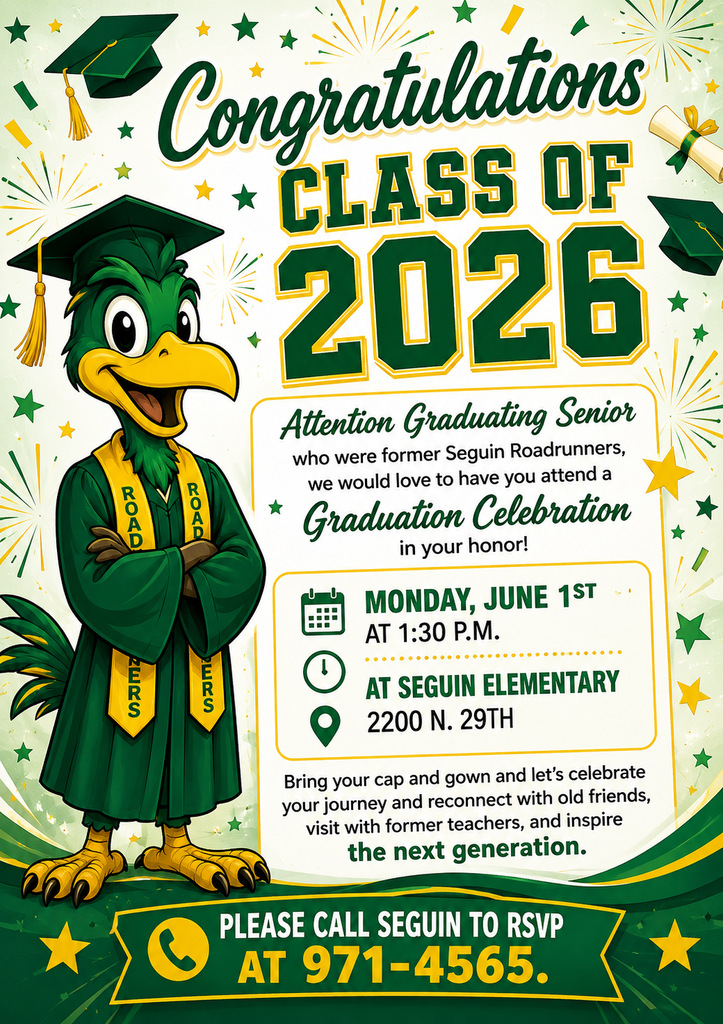 Congratulations CLASS OF 2026  Attention Graduating Senior who were former SEGUIN Roadrunners, we would love to have you attend a Graduation Celebration in your honor! Monday, June 1st at 1:30 P.M> at Seguin Elementary 2200 N. 29th St. McAllen Bring your cap and gown and lit's celebrate your journey and reconnect with old friends, visit with former teachers, and inspire the next generation. Pleas call Seguin to RSVP at 971-4565